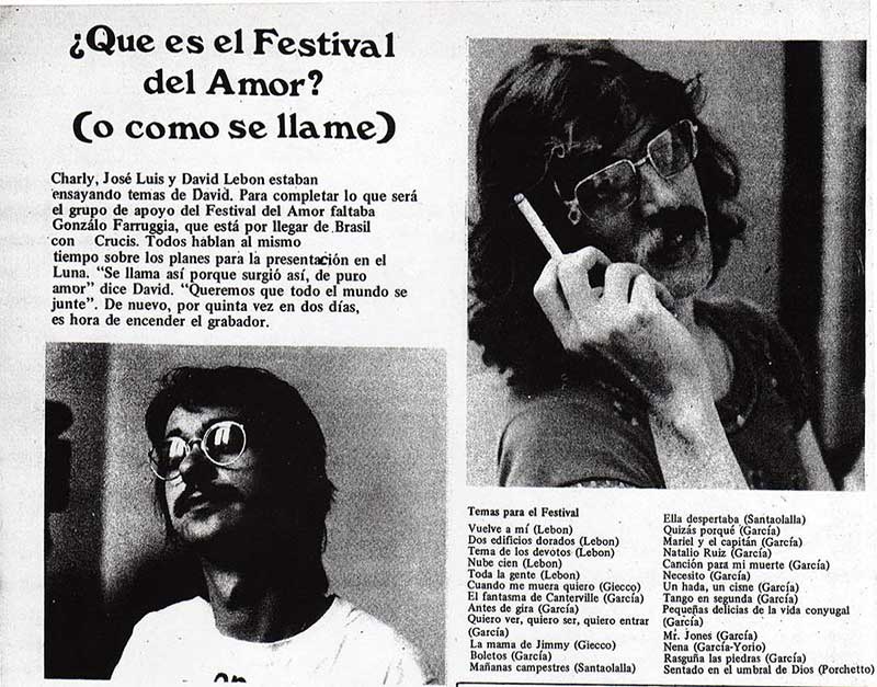 ¿Qué es el Festival del Amor? (o como se llame) - Charly, José Luis y David Lebon estaban ensayando temas de David. Para completar lo que será el grupo de apoyo del Festival del Amor faltaba Gonzálo Farruggia, que está por llegar de Brasil con Crucis. Todos hablan al mismo tiempo sobre los planes para la presentación en el Luna. “Se llama así porque surgió así, de puro amor” dice David. “Queremos que todo el mundo se junte”. De nuevo, por quinta vez en dos días, es hora de encender el grabador. Festival del Amor