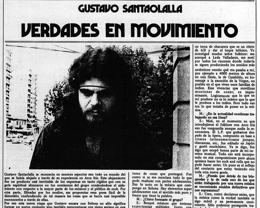 Gustavo Santaolalla: verdades en movimiento - Gustavo Santaolalla se reconecta en muchos aspectos con todo un mundo del que se había alejado a través de su experiencia en Arco lris. Este alejamiento un producto casi inevitable de los esquemas un tanto rígidos que con su guía espiritual abrazaron en los comienzos del grupo condenándose al aislamiento con respecto a la mayor parte de los músicos y el público de rock. Por otra parte, filtradas po los medios, sus propuestas eran presa fácil de la distorsión confundiendo de tal manera las cosas que se hacía casi imposible reconocerlos a través de ellas. Gustavo Santaolalla
