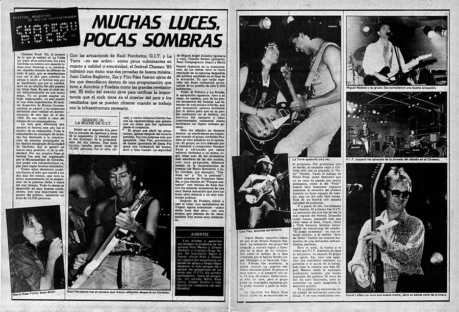 Chateau Rock 85: muchas luces, pocas sombras - Con las actuaciones de Raúl Porchetto, G.I.T. y La Torre —en ese orden— como picos culminantes en cuanto a calidad y emotividad, el festival Chateau '85 culminó con éxito tras dos jornadas de buena música. Juan Carlos Baglietto, Zas y Fito Páez fueron otros de los que descollaron dentro de una programación que tuvo a Autobús y Posdata como las grandes revelaciones. El éxito del evento sirve para ratificar la importancia que el rock tiene en el interior del país y los resultados que se pueden obtener cuando se trabaja con la infraestructura necesaria. chateau rock