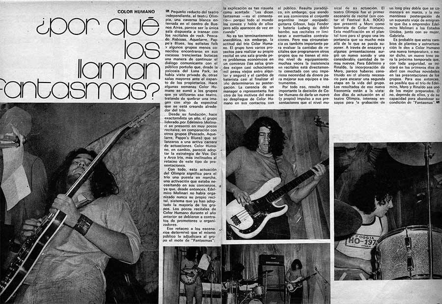 Color Humano: ¿por qué los llaman fantasmas? - Pequeño reducto del teatro independiente, el teatro Olimpia, una caverna blanca enterrada en el centro de Buenos Aires, parece ser la única sala dispuesta a transar con los recitales de rock. Pescado Rabioso, Aquelarre, Pappo's Blues, los solistas folk v algunos grupos menos conocidos encontraron en sus escasas trescientas butacas una manera de continuar el diálogo comunicante con el público porteño que, desde la: psicosis del Luna Park, se * había visto privado de otras salas mayores ante el espanto de los propietarios. Hace algunas semanas Color Humano se sumó a los grupos que ya utilizaron ese teatro, tratando de quebrar una imagen con algo de espectral que se está creando alrededor del trío. color humano