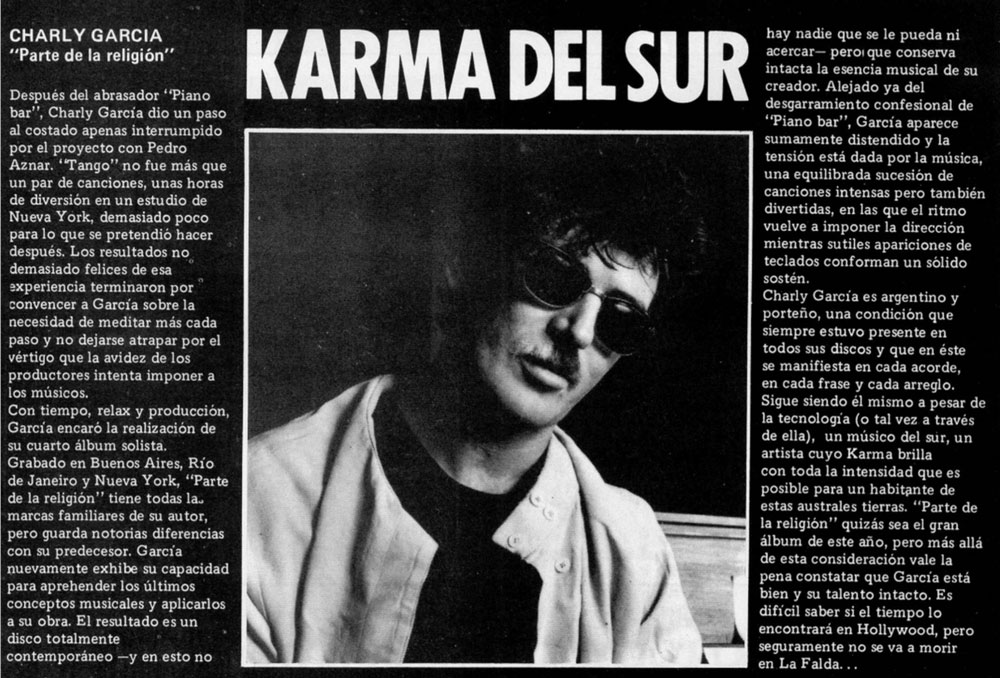 Discos: "Parte de la religión", de Charly García - Después del abrasador "Piano bar", Charly García dio un paso al costado apenas interrumpido por el proyecto con Pedro Aznar. "Tango" no fue más que un par de canciones, unas horas de diversión en un estudio de Nueva York, demasiado poco para lo que se pretendió hacer después. Los resultados no demasiado felices de esa experiencia terminaron por convencer a Garcia sobre la necesidad de meditar más cada paso y no dejarse atrapar por el vértigo que la avidez de los productores intenta imponer a los músicos. karma del sur