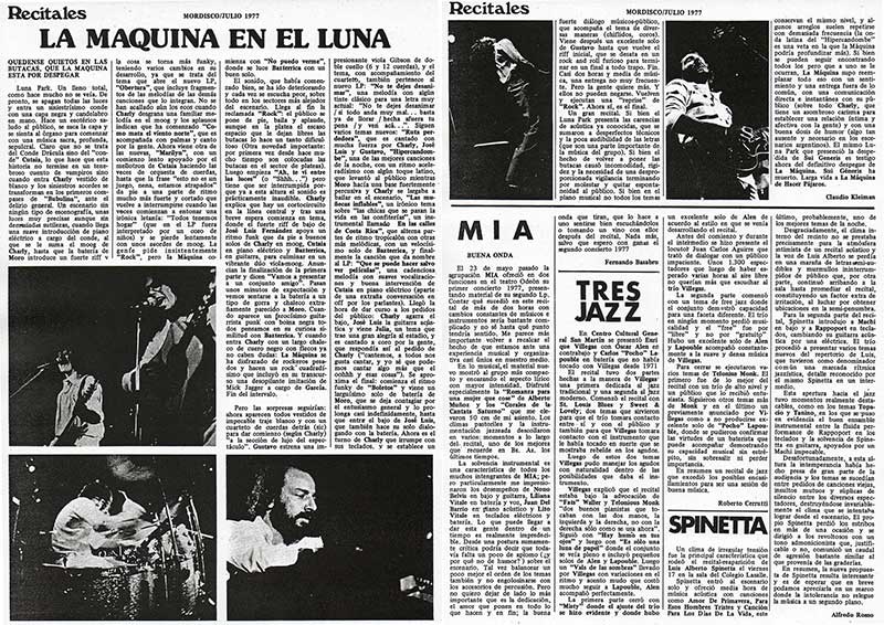 La Máquina en el Luna - Un gran recital. Si bien el Luna Park presenta las carencias de acústica ya conocidas, que se sumaron a desperfectos técnicos y la poca audibilidad de las letras (que son una parte importante de. la música del grupo). Si bien el hecho de volver a poner las butacas causó incomodidad, rigidez y la necesidad de una desproporcionada vigilancia terminando por molestar y quitar espontaneidad al público. Si bien en el plano musical no todos los temas conservan el mismo nivel, y algunos arreglos suelen repetirse con demasiada frecuencia (la onda latina del "Hipercandombe" es una veta en la que la Máquina podría profundizar más). Si bien se pueden seguir encontrando todos los pero que a uno se le ocurran, La Máquina supo reemplazar todo eso con un sentimiento y una entrega fuera de lo común, con una comunicación directa e instantánea con su público (sobre todo "Charly, que tiene un asombroso carisma para establecer una relación íntima y afectiva con la gente) y con una buena dosis de humor (algo tan ausente y necesario en los esce'narios argentinos). El mismo Luna Park que presenció la despe«dida de Sui Generis es testigo ahora del definitivo despegue de La Máquina. Sui Géneris ha muerto. Larga vida a La Máquina de Hacer Pájaros. La Máquina