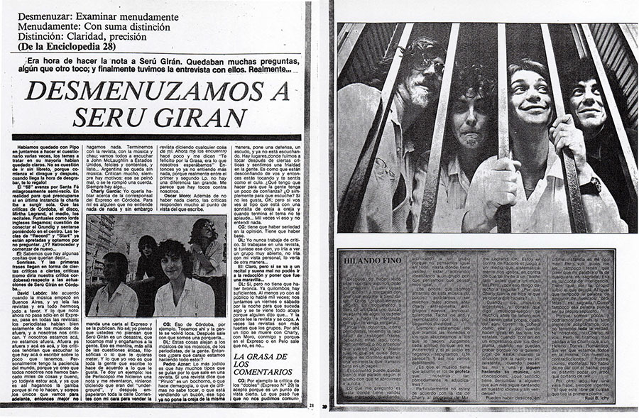 Desmenuzamos a Seru Giran - CG: Por ejempio la crítica de los “dobles” (Expreso N* 29) la acepto porque es un punto de ' vista cierto. Lo que pasó fue que no nos pudimos comuni- car, hubo un malentendido gigante entre las expectativas nuestras y las de la gente y nos Cruzamos. Y te digo que nos tomó un año hacer ese recital. La música salió bien, el sonido impresionante, pero faltaba “eso”. Era como que nosotros estábamos representando algo porque no entendlamos lo que gente quería. Eso lo acepto, pero lo acepto la critica del segundo LP de Seru Giran que se basaba por entero en una letra, y justamente en una letra que tiene una onda irónica, cuando en realidad no es así. Donde dice que yo me pongo en rebelde y en punk, por ejemplo: es una letra dentro de todo el LP y en el álbum hay un montón de cosas más. Y sí vos lees todas las letras llegás a algo que es mucho más profundo que el “no se banca más”. Después leo las críticas de discos de afuera, y me parece que no se entiende la sutileza acá y si la sutileza de afuera. Me parece que lo inteligente es escuchar una obra y escucharla toda y entender no sólo la caplta superficial o la tapa, sino todo. Tambien influye mucho el gusto de los que escriben: estaba leyendo un reportaje a Joni Mitchell donde dice que el Rolling Stone votó al álbum de ella como el peor del año. No sé, no será el mejor lo de ella, pero hay tanto malos para elegir en un año; feómo vana poner uno de Joni Mitchell?... Seru Giran