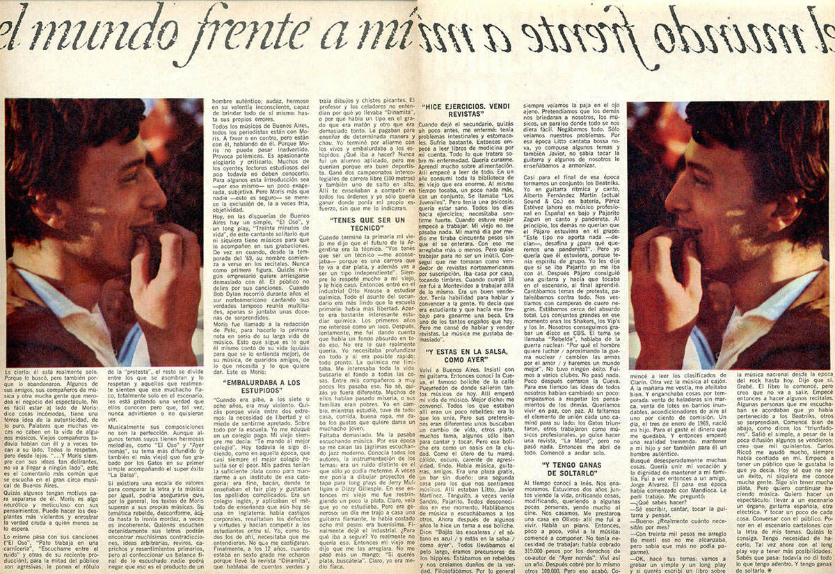 El mundo frente a mí - Es cierto: él está realmente solo. Porque lo buscó, pero también porque lo abandonaron. Algunos de sus amigos, sus compañeros de música y otra mucha gente que merodea el negocio del espectáculo. No es fácil estar al lado de Moris: dice cosas incómodas, tiene una férrea idea de la autenticidad, de lo puro. Palabras que muchas veces no caben en la vida de algunos músicos. Viejos compañeros todavia hablan con él y a veces tocan a su lado. Todos lo respetan, pero desde lejos. "...Y Moris siempre con sus ideas tan delirantes, no va a llegar a ningún lado", este es el comentario más común que se escucha en el gran circo musical de Buenos Aires. 8cba76cf 252a 4ede bb15 eecdb333e268