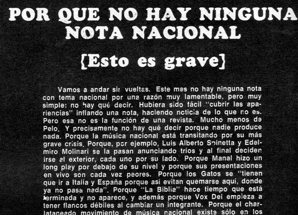 La primera gran crisis del rock argentino - ¿Qué fue lo que pasó ¿Los músicos engañaron? ¿El público se dejó engañar conscientemente? ¿O nos equivocamos todos? Va a ser necesario abrir la mente en forma horizontal. Sacarse los prejuicios y dejar de escuchar ruiditos extraños en las guitarras para encontrar la verdadera música. Es muy triste demostrar que lo único que tenemos para decir es que no tenemos nada qué decir. Pero es una buera lección. Para rever todo: profundamente, le afecte a quien le afecte. Para no ser solamente duro con la música complaciente y complaciente con la música progresiva. Aquí no es cuestión de ídolos, ni de intocables. Hay un problema mucho más importante: averiguar si estamos en el camino de una música nacional o si solamente estuvimos copiando. dbcaf1e2 12d0 4da4 ac5d dd19e2ff8c4a
