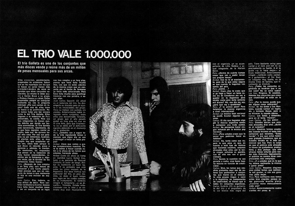 El trío vale 1.000.000 - Ellos vinieron, posiblemente, preparados de antemano. Saben que en los reportajes (en los que se hacen en serio) tienen más probabilidades de verse en aprietos que otros conjuntos nacionales. Lo mismo le debe ocurrir a Carlos Bisso y su grupo, a Pintura Fresca y a otros. Están preparados porque en cualquier momento les cae la pregunta habitual: ¿Por qué cantan en inglés? Cada uno de ellos tiene su teoria o su justificación. Pero nunca hubo una tan sincera curio la del Trío Galleta. Ellos llegaron a la redacción de Pelo prevenidos, es cierto. Pero sus tres integrantes no tienen puntos débiles por donde sea factible acorralarlos. El Trío Galleta está convencido, totalmente, de lo que hace: regrabar, cantar en inglés, todo eso. No quieren hacer otra cosa. Por eso sus palabras no son temerosas, huidizas. El planteo ante ellos es muy simple: hay que aceptarlos como son; sobre todo porque lo que dicen es rotundo, grave o agresivo y. además, lo sienten. Por momentos, las respuestas que dieron en la redacción de Pelo, fueron sorprendentes, in-solitas por la franqueza y, algunas veces, por lo terrible de las sentencias. Estas fueron: e7c67698 80ce 4729 b33e 8ee908925f39