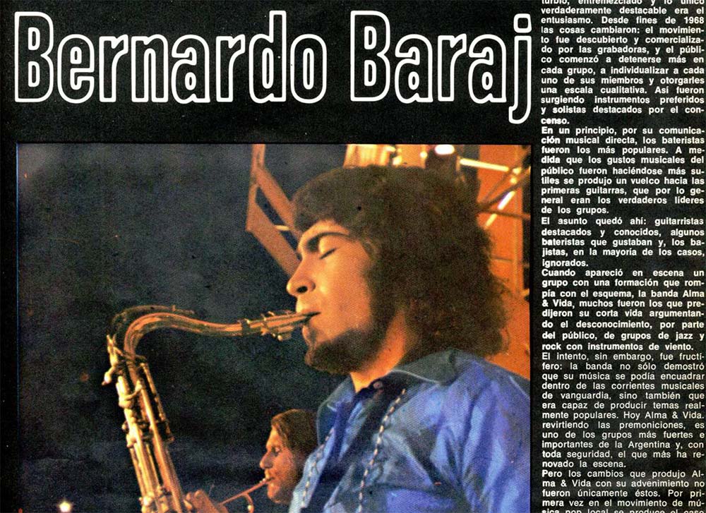 La figura del mes: Bernardo Baraj - Hoy Alma & Vida, revirtiendo las premoniciones, es uno de los grupos más fuertes e importantes de la Argentina y, con toda seguridad, el que más ha renovado la escena. Pero los cambios que produjo Alma & Vida con su advenimiento no fueron únicamente éstos. Por primera vez en el movimiento de música pop local se produce el caso de un solista que escapa de la tradicional guitarra o batería: ahora es un saxofonista, Bernardo Baraj, quien se ha convertido —junto con el cantante y organista Carlos Mellino— en la figura predominante de un grupo. d187ed73 5b6e 4300 ac36 6a7514594bd1