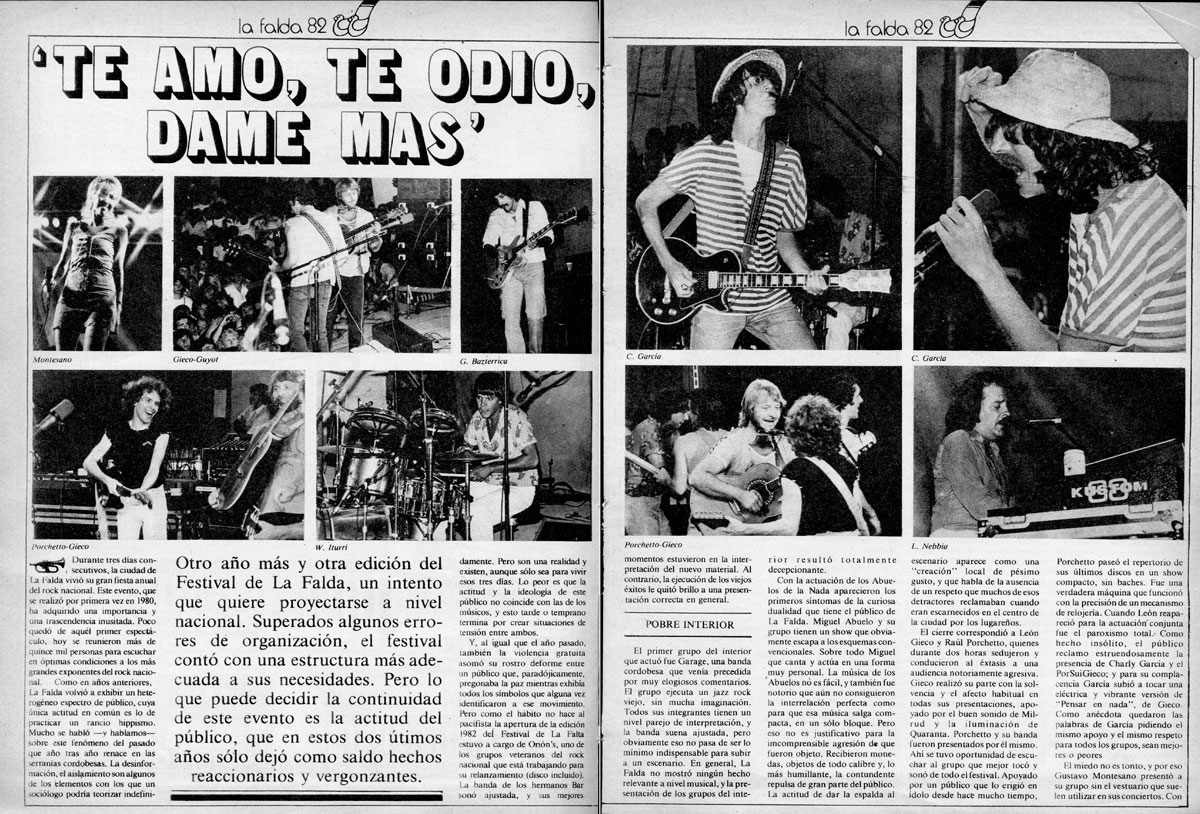 La Falda 1982: Te amo, te odio, dame más - El cierre correspondió a León Gieco y Raúl Porchetto, quienes durante dos horas sedujeron y condujeron al éxtasis a una audiencia notoriamente agresiva. Gieco realizó su parte con la solvencia y el afecto habitual en todas sus presentaciones, apoyado por el buen sonido de Milrud y la iluminación de Quaranta. Porchetto y su banda fueron presentados por él mismo. Ahí se tuvo oportunidad de escuchar al grupo que mejor tocó y sonó de todo el festival. Apoyado por un público que lo erigió en ídolo desde hace mucho tiempo, Porchetto paseó el repertorio de sus últimos discos en un show compacto, sin baches. Fue una verdadera máquina que funcionó con la precisión de un mecanismo de relojería. Cuando León reapareció para la actuación conjunta fue el paroxismo total. Como hecho insólito, el público reclamó estruendosamente la presencia de Charly García y el PorSuiGieco; y para su complacencia García subió a tocar una eléctrica y vibrante versión de “Pensar en nada”, de Gieco. Como anécdota quedaron las palabras de García pidiendo el mismo apoyo y el mismo respeto para todos los grupos, sean mejores o peores. La Falda