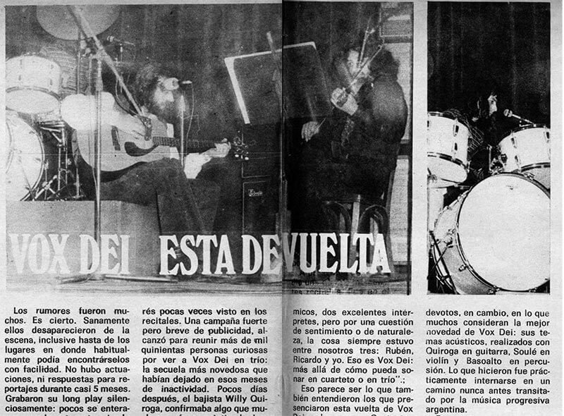 Vox Dei está de vuelta - Hace unos días volvieron a presentarse en público, por primera vez en el año, en la Capital. Ese silencio de meses, si bien había creado expectativa y dudas, también consiguió despertar un interés pocas veces visto en los recitales. Una campaña fuerte pero breve de publicidad, alcanzó para reunir más de mil quinientas personas curiosas por ver a Vox Dei en trío: la secuela más novedosa que habían dejado en esos meses de inactividad. Pocos días después, el bajista Willy Quiroga, confirmaba algo que muchos venían presintiendo desde hace tiempo: “Vox Dei —comentó— siempre fue un trío, a pesar de tas apariencias. El grupo humano siempre estuvo integrado por tres personas que saben qué es Vox Dei y hacia dónde está encaminado. Por nuestro lado pasaron dos guitarristas rítmicos, dos excelentes intérpretes, pero por una cuestión de sentimiento o de naturaleza, la cosa siempre estuvo entre nosotros tres: Rubén, Ricardo y yo. Eso es Vox Dei: más allá de cómo pueda sonar en cuarteto o en trío". 6d67471c ad4a 4a1f 8ca3 0ca21f46bdec