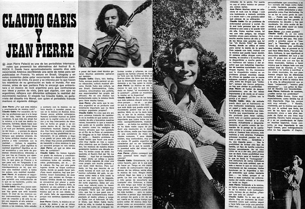 Claudio Gabis y Jean Pierre - Jean Pierre Palacio es uno de los periodistas internacionales que presenció las altérnativas del festival B. A. ROCK II. Desde hace aproximadamente sesenta días está recorriendo América escribiendo una serie de notas para ser publicadas en Francia. Ya estuvo en Brasil, Uruguay y en estos momentos debe estar recorriendo los desérticos caminos del norte de Chile. Es joven y se interesa por lo que hacen los miembros de su generación en todo el mundo. Por eso mismo, antes de que partiera Pelo le encargó que entrevistasra a un músico de rock argentino para que confrontaran sus ideas y puntos de vista, para que alguien, con ojos no argentinos, reflejara con diferentes enfoques la realidad del movimiento nacional. El elegido fue Claudio Gabis, ex guitarrista del disuelto trío Manal, con quien el periodista francés mantuvo el siguiente diálogo. aa3b259e be18 44b3 95c3 5be270423b32