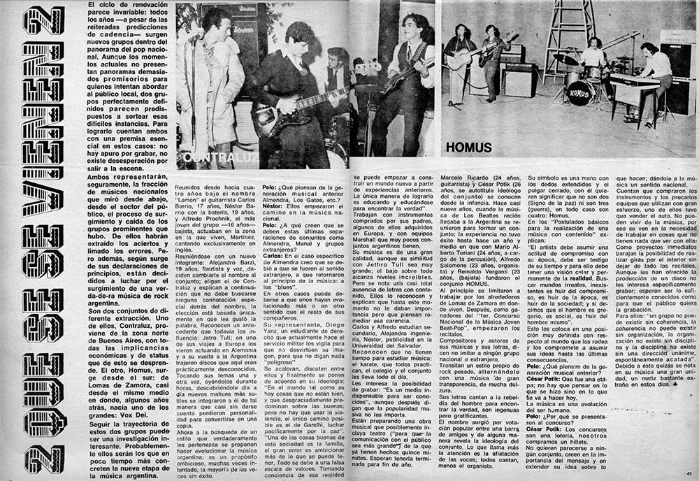 2 que se vienen 2 - Ambos representarán, seguramente, la fracción de músicos nacionales que miró desde abajo, desde el sector del público, el proceso de surgimiento y caída de los grupos prominentes que hubo. De ellos habrán extraído los aciertos y limado los errores. Pero además, según surge de sus declaraciones de principios, están decididos a luchar por el surgimiento de una verdadera música de rock argentina. Son dos conjuntos do diferente extracción. Uno de ellos, Contraluz, proviene de la zona norte de Buenos Aires, con todas las implicancias económicas y de status que de esto se desprende. El otro, Homus, surge desde el sur: de Lomas de Zamora, casi desde el mismo medio en donde, algunos años atrás, nacía uno de los grandes: Vox Dei. Seguir la trayectoria de estos dos grupos puede ser una investigación interesante. Probablemente ellos serán los que en poco tiempo más concreten la nueva etapa de la música argentina. f2dae6bb ad2d 4113 bd32 be2fab314cd3